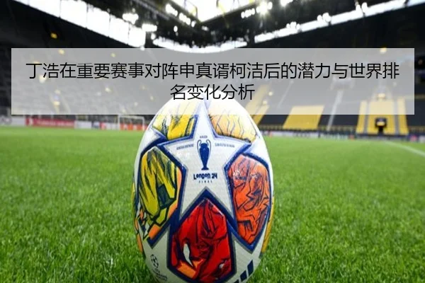 丁浩在重要赛事对阵申真谞柯洁后的潜力与世界排名变化分析